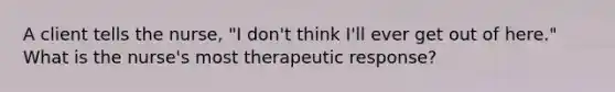 A client tells the nurse, "I don't think I'll ever get out of here." What is the nurse's most therapeutic response?