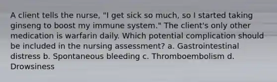 A client tells the nurse, "I get sick so much, so I started taking ginseng to boost my immune system." The client's only other medication is warfarin daily. Which potential complication should be included in the nursing assessment? a. Gastrointestinal distress b. Spontaneous bleeding c. Thromboembolism d. Drowsiness