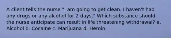 A client tells the nurse "I am going to get clean. I haven't had any drugs or any alcohol for 2 days." Which substance should the nurse anticipate can result in life threatening withdrawal? a. Alcohol b. Cocaine c. Marijuana d. Heroin