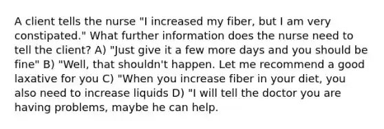 A client tells the nurse "I increased my fiber, but I am very constipated." What further information does the nurse need to tell the client? A) "Just give it a few more days and you should be fine" B) "Well, that shouldn't happen. Let me recommend a good laxative for you C) "When you increase fiber in your diet, you also need to increase liquids D) "I will tell the doctor you are having problems, maybe he can help.