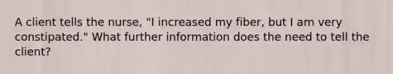 A client tells the nurse, "I increased my fiber, but I am very constipated." What further information does the need to tell the client?