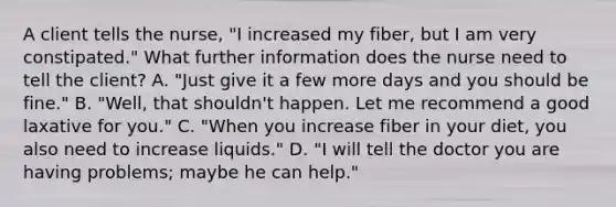 A client tells the nurse, "I increased my fiber, but I am very constipated." What further information does the nurse need to tell the client? A. "Just give it a few more days and you should be fine." B. "Well, that shouldn't happen. Let me recommend a good laxative for you." C. "When you increase fiber in your diet, you also need to increase liquids." D. "I will tell the doctor you are having problems; maybe he can help."