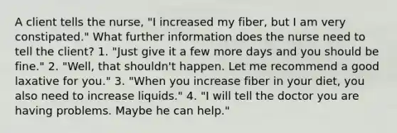 A client tells the nurse, "I increased my fiber, but I am very constipated." What further information does the nurse need to tell the client? 1. "Just give it a few more days and you should be fine." 2. "Well, that shouldn't happen. Let me recommend a good laxative for you." 3. "When you increase fiber in your diet, you also need to increase liquids." 4. "I will tell the doctor you are having problems. Maybe he can help."