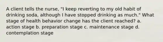 A client tells the nurse, "I keep reverting to my old habit of drinking soda, although I have stopped drinking as much." What stage of health behavior change has the client reached? a. action stage b. preparation stage c. maintenance stage d. contemplation stage