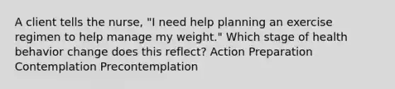 A client tells the nurse, "I need help planning an exercise regimen to help manage my weight." Which stage of health behavior change does this reflect? Action Preparation Contemplation Precontemplation