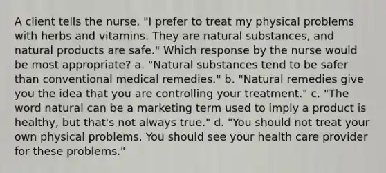 A client tells the nurse, "I prefer to treat my physical problems with herbs and vitamins. They are natural substances, and natural products are safe." Which response by the nurse would be most appropriate? a. "Natural substances tend to be safer than conventional medical remedies." b. "Natural remedies give you the idea that you are controlling your treatment." c. "The word natural can be a marketing term used to imply a product is healthy, but that's not always true." d. "You should not treat your own physical problems. You should see your health care provider for these problems."