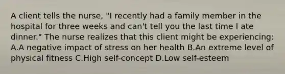 A client tells the nurse, "I recently had a family member in the hospital for three weeks and can't tell you the last time I ate dinner." The nurse realizes that this client might be experiencing: A.A negative impact of stress on her health B.An extreme level of physical fitness C.High self-concept D.Low self-esteem