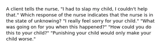 A client tells the nurse, "I had to slap my child, I couldn't help that." Which response of the nurse indicates that the nurse is in the state of unknowing? "I really feel sorry for your child." "What was going on for you when this happened?" "How could you do this to your child?" "Punishing your child would only make your child worse."