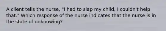 A client tells the nurse, "I had to slap my child, I couldn't help that." Which response of the nurse indicates that the nurse is in the state of unknowing?