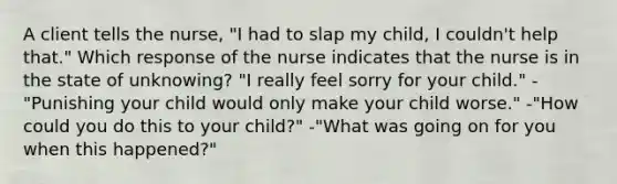 A client tells the nurse, "I had to slap my child, I couldn't help that." Which response of the nurse indicates that the nurse is in the state of unknowing? "I really feel sorry for your child." -"Punishing your child would only make your child worse." -"How could you do this to your child?" -"What was going on for you when this happened?"