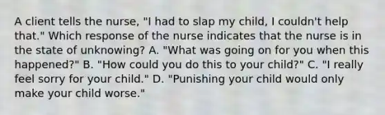 A client tells the nurse, "I had to slap my child, I couldn't help that." Which response of the nurse indicates that the nurse is in the state of unknowing? A. "What was going on for you when this happened?" B. "How could you do this to your child?" C. "I really feel sorry for your child." D. "Punishing your child would only make your child worse."