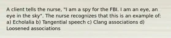 A client tells the nurse, "I am a spy for the FBI. I am an eye, an eye in the sky". The nurse recognizes that this is an example of: a) Echolalia b) Tangential speech c) Clang associations d) Loosened associations