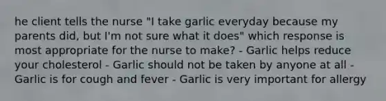 he client tells the nurse "I take garlic everyday because my parents did, but I'm not sure what it does" which response is most appropriate for the nurse to make? - Garlic helps reduce your cholesterol - Garlic should not be taken by anyone at all - Garlic is for cough and fever - Garlic is very important for allergy