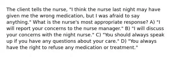 The client tells the nurse, "I think the nurse last night may have given me the wrong medication, but I was afraid to say anything." What is the nurse's most appropriate response? A) "I will report your concerns to the nurse manager." B) "I will discuss your concerns with the night nurse." C) "You should always speak up if you have any questions about your care." D) "You always have the right to refuse any medication or treatment."