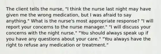 The client tells the nurse, "I think the nurse last night may have given me the wrong medication, but I was afraid to say anything." What is the nurse's most appropriate response? "I will report your concerns to the nurse manager." "I will discuss your concerns with the night nurse." "You should always speak up if you have any questions about your care." "You always have the right to refuse any medication or treatment."