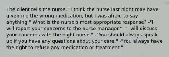 The client tells the nurse, "I think the nurse last night may have given me the wrong medication, but I was afraid to say anything." What is the nurse's most appropriate response? -"I will report your concerns to the nurse manager." -"I will discuss your concerns with the night nurse." -"You should always speak up if you have any questions about your care." -"You always have the right to refuse any medication or treatment."