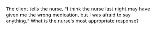 The client tells the nurse, "I think the nurse last night may have given me the wrong medication, but I was afraid to say anything." What is the nurse's most appropriate response?