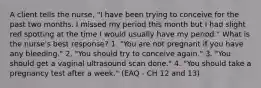 A client tells the nurse, "I have been trying to conceive for the past two months. I missed my period this month but I had slight red spotting at the time I would usually have my period." What is the nurse's best response? 1. "You are not pregnant if you have any bleeding." 2. "You should try to conceive again." 3. "You should get a vaginal ultrasound scan done." 4. "You should take a pregnancy test after a week." (EAQ - CH 12 and 13)