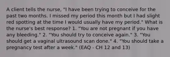 A client tells the nurse, "I have been trying to conceive for the past two months. I missed my period this month but I had slight red spotting at the time I would usually have my period." What is the nurse's best response? 1. "You are not pregnant if you have any bleeding." 2. "You should try to conceive again." 3. "You should get a vaginal ultrasound scan done." 4. "You should take a pregnancy test after a week." (EAQ - CH 12 and 13)