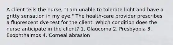 A client tells the nurse, "I am unable to tolerate light and have a gritty sensation in my eye." The health-care provider prescribes a fluorescent dye test for the client. Which condition does the nurse anticipate in the client? 1. Glaucoma 2. Presbyopia 3. Exophthalmos 4. Corneal abrasion