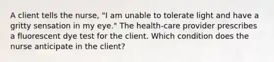 A client tells the nurse, "I am unable to tolerate light and have a gritty sensation in my eye." The health-care provider prescribes a fluorescent dye test for the client. Which condition does the nurse anticipate in the client?