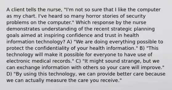 A client tells the nurse, "I'm not so sure that I like the computer as my chart. I've heard so many horror stories of security problems on the computer." Which response by the nurse demonstrates understanding of the recent strategic planning goals aimed at inspiring confidence and trust in health information technology? A) "We are doing everything possible to protect the confidentiality of your health information." B) "This technology will make it possible for everyone to have use of electronic medical records." C) "It might sound strange, but we can exchange information with others so your care will improve." D) "By using this technology, we can provide better care because we can actually measure the care you receive."