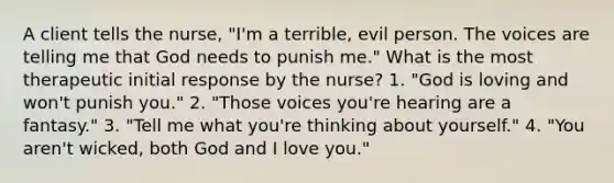 A client tells the nurse, "I'm a terrible, evil person. The voices are telling me that God needs to punish me." What is the most therapeutic initial response by the nurse? 1. "God is loving and won't punish you." 2. "Those voices you're hearing are a fantasy." 3. "Tell me what you're thinking about yourself." 4. "You aren't wicked, both God and I love you."