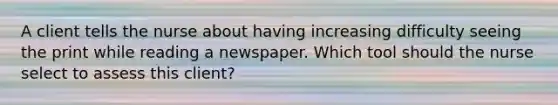 A client tells the nurse about having increasing difficulty seeing the print while reading a newspaper. Which tool should the nurse select to assess this​ client?