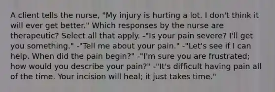 A client tells the nurse, "My injury is hurting a lot. I don't think it will ever get better." Which responses by the nurse are therapeutic? Select all that apply. -"Is your pain severe? I'll get you something." -"Tell me about your pain." -"Let's see if I can help. When did the pain begin?" -"I'm sure you are frustrated; how would you describe your pain?" -"It's difficult having pain all of the time. Your incision will heal; it just takes time."