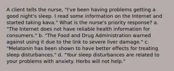 A client tells the nurse, "I've been having problems getting a good night's sleep. I read some information on the Internet and started taking kava." What is the nurse's priority response? a. "The Internet does not have reliable health information for consumers." b. "The Food and Drug Administration warned against using it due to the link to severe liver damage." c. "Melatonin has been shown to have better effects for treating sleep disturbances." d. "Your sleep disturbances are related to your problems with anxiety. Herbs will not help."