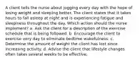 A client tells the nurse about jogging every day with the hope of losing weight and sleeping better. The client states that it takes hours to fall asleep at night and is experiencing fatigue and sleepiness throughout the day. Which action should the nurse implement? a. Ask the client for a description of the exercise schedule that is being followed. b. Encourage the client to exercise very day to eliminate bedtime wakefulness. c. Determine the amount of weight the client has lost since increasing activity. d. Advise the client that lifestyle changes often takes several weeks to be effective.