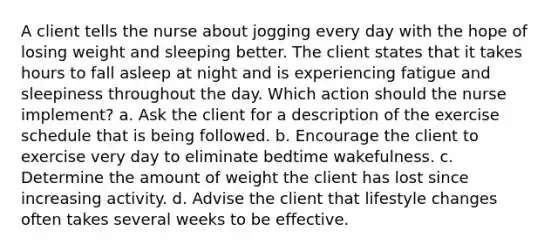 A client tells the nurse about jogging every day with the hope of losing weight and sleeping better. The client states that it takes hours to fall asleep at night and is experiencing fatigue and sleepiness throughout the day. Which action should the nurse implement? a. Ask the client for a description of the exercise schedule that is being followed. b. Encourage the client to exercise very day to eliminate bedtime wakefulness. c. Determine the amount of weight the client has lost since increasing activity. d. Advise the client that lifestyle changes often takes several weeks to be effective.