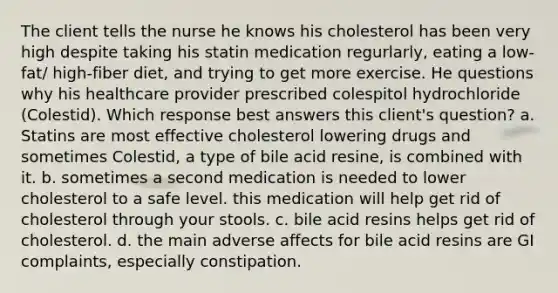 The client tells the nurse he knows his cholesterol has been very high despite taking his statin medication regurlarly, eating a low-fat/ high-fiber diet, and trying to get more exercise. He questions why his healthcare provider prescribed colespitol hydrochloride (Colestid). Which response best answers this client's question? a. Statins are most effective cholesterol lowering drugs and sometimes Colestid, a type of bile acid resine, is combined with it. b. sometimes a second medication is needed to lower cholesterol to a safe level. this medication will help get rid of cholesterol through your stools. c. bile acid resins helps get rid of cholesterol. d. the main adverse affects for bile acid resins are GI complaints, especially constipation.