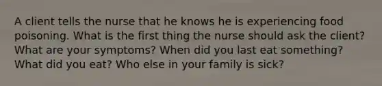 A client tells the nurse that he knows he is experiencing food poisoning. What is the first thing the nurse should ask the client? What are your symptoms? When did you last eat something? What did you eat? Who else in your family is sick?