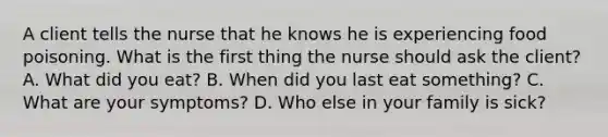 A client tells the nurse that he knows he is experiencing food poisoning. What is the first thing the nurse should ask the client? A. What did you eat? B. When did you last eat something? C. What are your symptoms? D. Who else in your family is sick?