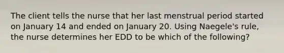 The client tells the nurse that her last menstrual period started on January 14 and ended on January 20. Using Naegele's rule, the nurse determines her EDD to be which of the following?