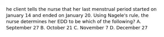 he client tells the nurse that her last menstrual period started on January 14 and ended on January 20. Using Nagele's rule, the nurse determines her EDD to be which of the following? A. September 27 B. October 21 C. November 7 D. December 27