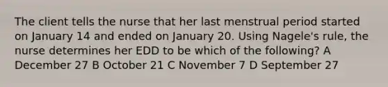 The client tells the nurse that her last menstrual period started on January 14 and ended on January 20. Using Nagele's rule, the nurse determines her EDD to be which of the following? A December 27 B October 21 C November 7 D September 27