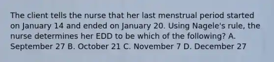 The client tells the nurse that her last menstrual period started on January 14 and ended on January 20. Using Nagele's rule, the nurse determines her EDD to be which of the following? A. September 27 B. October 21 C. November 7 D. December 27