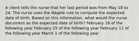 A client tells the nurse that her last period was from May 18 to 24. The nurse uses the N​ägele rule to compute the expected date of birth. Based on this​ information, what would the nurse document as the expected date of​ birth? February 18 of the following year February 25 of the following year February 11 of the following year March 1 of the following year