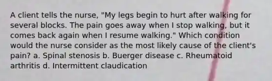 A client tells the nurse, "My legs begin to hurt after walking for several blocks. The pain goes away when I stop walking, but it comes back again when I resume walking." Which condition would the nurse consider as the most likely cause of the client's pain? a. Spinal stenosis b. Buerger disease c. Rheumatoid arthritis d. Intermittent claudication