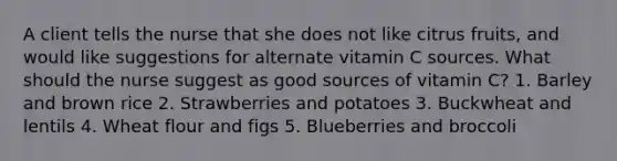 A client tells the nurse that she does not like citrus fruits, and would like suggestions for alternate vitamin C sources. What should the nurse suggest as good sources of vitamin C? 1. Barley and brown rice 2. Strawberries and potatoes 3. Buckwheat and lentils 4. Wheat flour and figs 5. Blueberries and broccoli