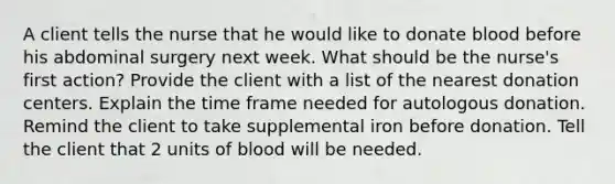 A client tells the nurse that he would like to donate blood before his abdominal surgery next week. What should be the nurse's first action? Provide the client with a list of the nearest donation centers. Explain the time frame needed for autologous donation. Remind the client to take supplemental iron before donation. Tell the client that 2 units of blood will be needed.