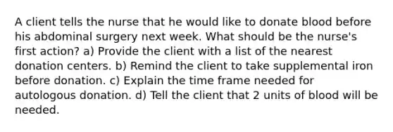 A client tells the nurse that he would like to donate blood before his abdominal surgery next week. What should be the nurse's first action? a) Provide the client with a list of the nearest donation centers. b) Remind the client to take supplemental iron before donation. c) Explain the time frame needed for autologous donation. d) Tell the client that 2 units of blood will be needed.