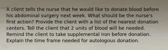 A client tells the nurse that he would like to donate blood before his abdominal surgery next week. What should be the nurse's first action? Provide the client with a list of the nearest donation centers. Tell the client that 2 units of blood will be needed. Remind the client to take supplemental iron before donation. Explain the time frame needed for autologous donation.