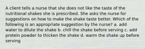 A client tells a nurse that she does not like the taste of the nutritional shakes she is prescribed. She asks the nurse for suggestions on how to make the shake taste better. Which of the following is an appropriate suggestion by the nurse? a. add water to dilute the shake b. chill the shake before serving c. add protein powder to thicken the shake d. warm the shake up before serving