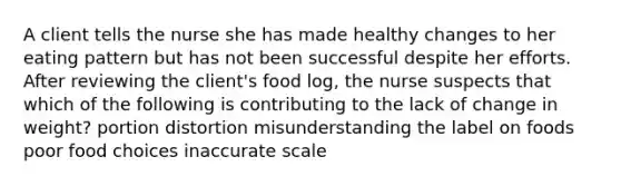 A client tells the nurse she has made healthy changes to her eating pattern but has not been successful despite her efforts. After reviewing the client's food log, the nurse suspects that which of the following is contributing to the lack of change in weight? portion distortion misunderstanding the label on foods poor food choices inaccurate scale