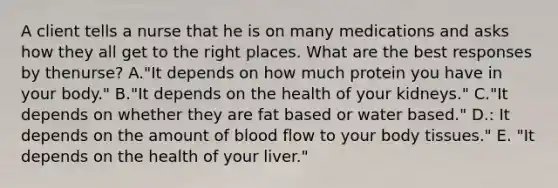 A client tells a nurse that he is on many medications and asks how they all get to the right places. What are the best responses by the​nurse? A."It depends on how much protein you have in your​ body." B."It depends on the health of your​ kidneys." C."It depends on whether they are fat based or water​ based." D.: It depends on the amount of blood flow to your body​ tissues." E. "It depends on the health of your​ liver."