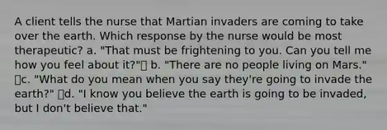 A client tells the nurse that Martian invaders are coming to take over the earth. Which response by the nurse would be most therapeutic? a. "That must be frightening to you. Can you tell me how you feel about it?" b. "There are no people living on Mars." c. "What do you mean when you say they're going to invade the earth?" d. "I know you believe the earth is going to be invaded, but I don't believe that."