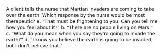 A client tells the nurse that Martian invaders are coming to take over the earth. Which response by the nurse would be most therapeutic? a. "That must be frightening to you. Can you tell me how you feel about it?" b. "There are no people living on Mars." c. "What do you mean when you say they're going to invade the earth?" d. "I know you believe the earth is going to be invaded, but I don't believe that."